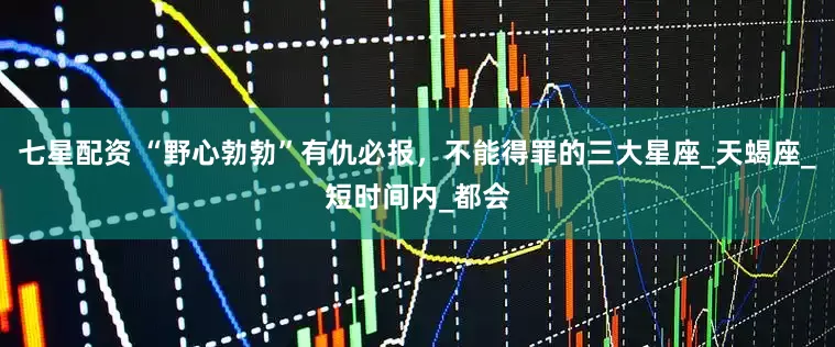七星配资 “野心勃勃”有仇必报，不能得罪的三大星座_天蝎座_短时间内_都会