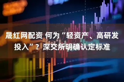 晟红网配资 何为“轻资产、高研发投入”？深交所明确认定标准