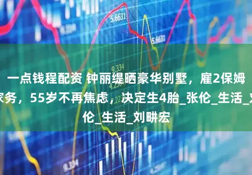 一点钱程配资 钟丽缇晒豪华别墅，雇2保姆照顾家务，55岁不再焦虑，决定生4胎_张伦_生活_刘畊宏