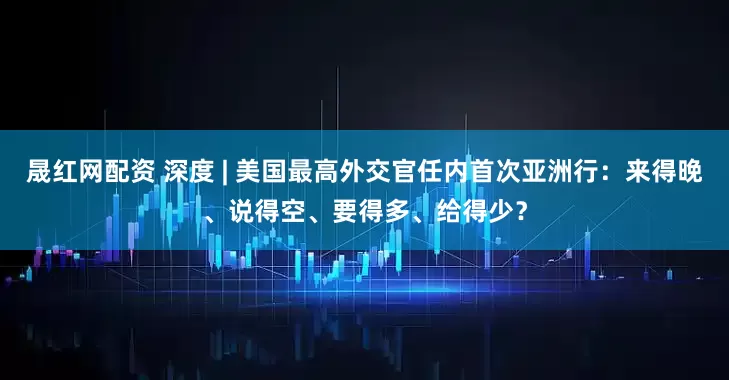 晟红网配资 深度 | 美国最高外交官任内首次亚洲行：来得晚、说得空、要得多、给得少？