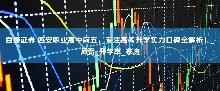 百盛证券 西安职业高中前五，专注高考升学实力口碑全解析！_师资_升学率_家庭