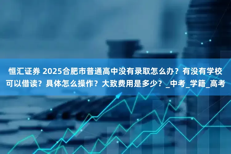 恒汇证券 2025合肥市普通高中没有录取怎么办？有没有学校可以借读？具体怎么操作？大致费用是多少？_中考_学籍_高考