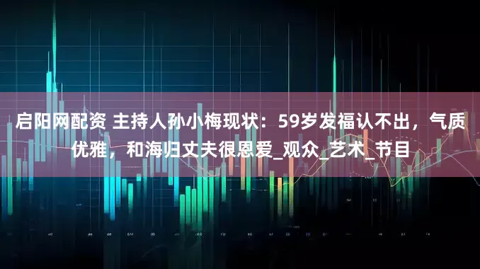 启阳网配资 主持人孙小梅现状：59岁发福认不出，气质优雅，和海归丈夫很恩爱_观众_艺术_节目