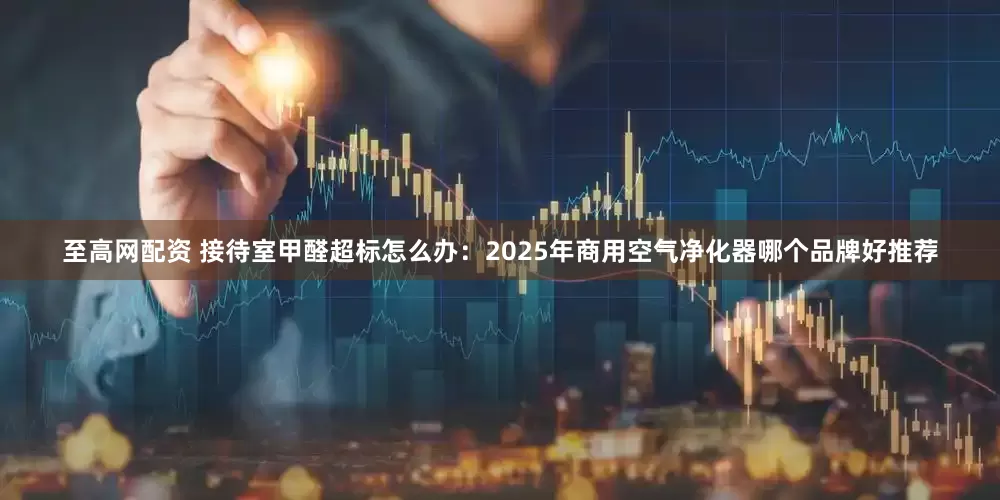 至高网配资 接待室甲醛超标怎么办：2025年商用空气净化器哪个品牌好推荐
