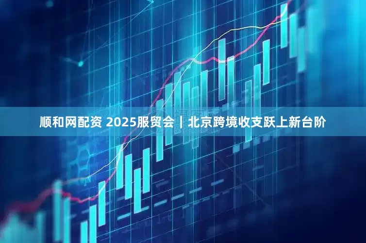 顺和网配资 2025服贸会｜北京跨境收支跃上新台阶