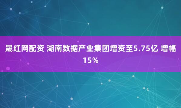 晟红网配资 湖南数据产业集团增资至5.75亿 增幅15%