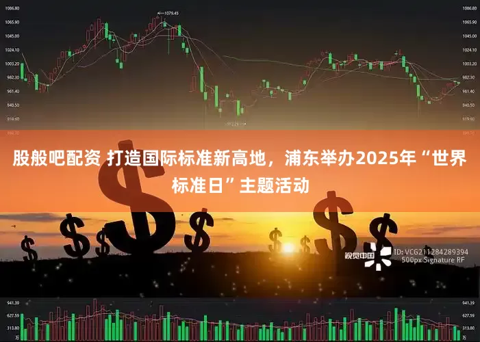 股般吧配资 打造国际标准新高地，浦东举办2025年“世界标准日”主题活动