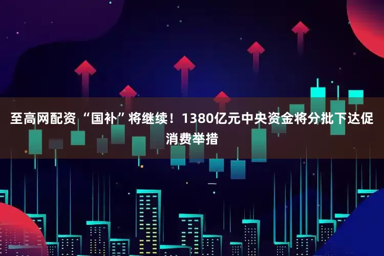 至高网配资 “国补”将继续！1380亿元中央资金将分批下达促消费举措