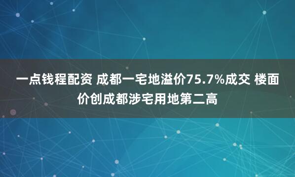 一点钱程配资 成都一宅地溢价75.7%成交 楼面价创成都涉宅用地第二高