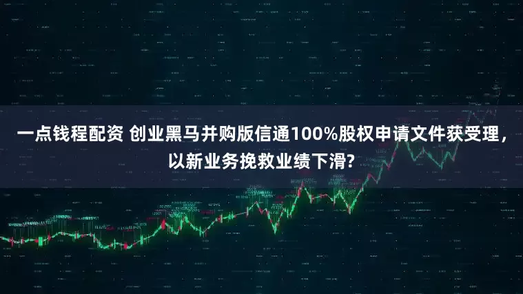 一点钱程配资 创业黑马并购版信通100%股权申请文件获受理，以新业务挽救业绩下滑?