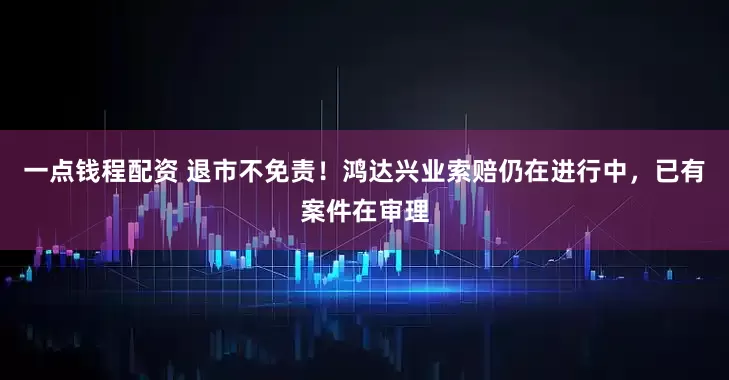 一点钱程配资 退市不免责！鸿达兴业索赔仍在进行中，已有案件在审理