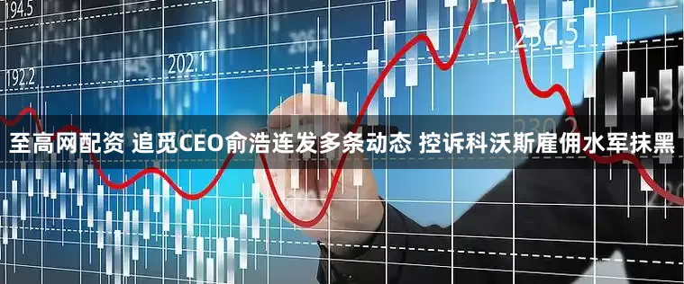 至高网配资 追觅CEO俞浩连发多条动态 控诉科沃斯雇佣水军抹黑