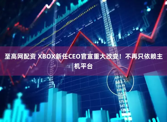 至高网配资 XBOX新任CEO官宣重大改变！不再只依赖主机平台