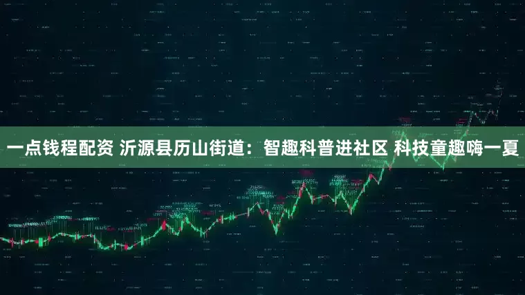 一点钱程配资 沂源县历山街道：智趣科普进社区 科技童趣嗨一夏