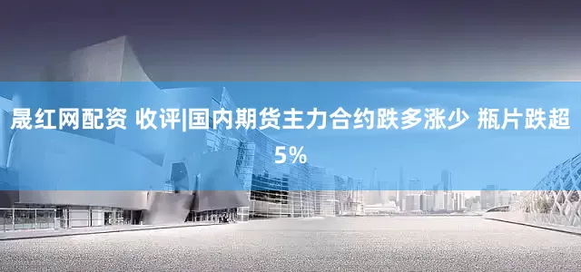 晟红网配资 收评|国内期货主力合约跌多涨少 瓶片跌超5%