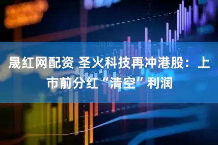 晟红网配资 圣火科技再冲港股：上市前分红“清空”利润